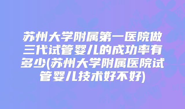 苏州大学附属第一医院做三代试管婴儿的成功率有多少(苏州大学附属医院试管婴儿技术好不好)