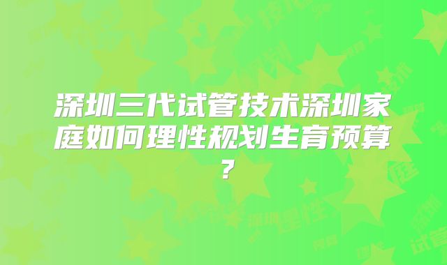 深圳三代试管技术深圳家庭如何理性规划生育预算？