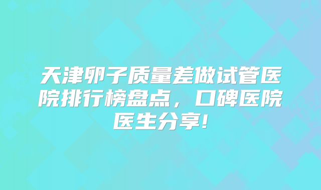 天津卵子质量差做试管医院排行榜盘点,口碑医院医生分享!