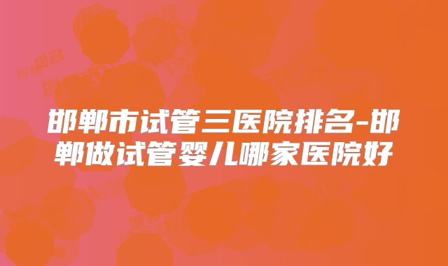 邯郸市试管三医院排名-邯郸做试管婴儿哪家医院好