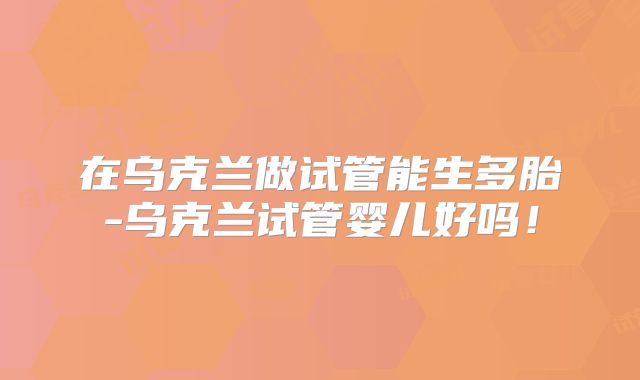 在乌克兰做试管能生多胎-乌克兰试管婴儿好吗！