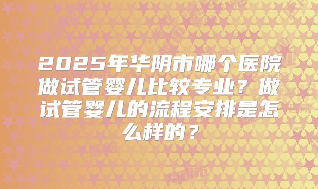 2025年华阴市哪个医院做试管婴儿比较专业？做试管婴儿的流程安排是怎么样的？