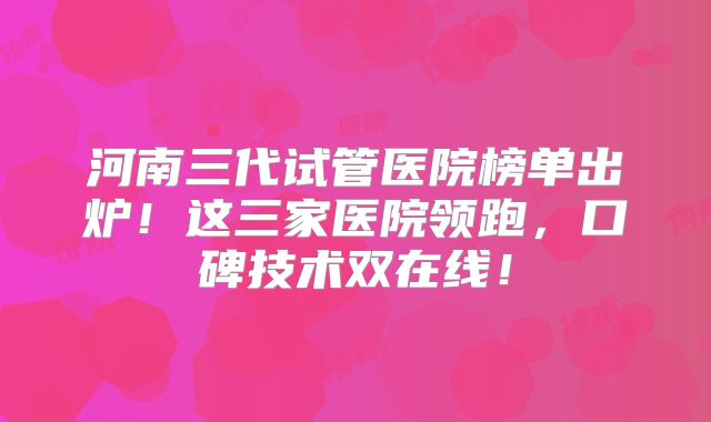 河南三代试管医院榜单出炉!这三家医院领跑,口碑技术双在线!