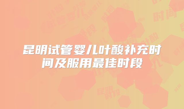 昆明试管婴儿叶酸补充时间及服用最佳时段