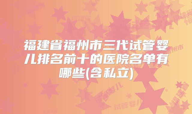福建省福州市三代试管婴儿排名前十的医院名单有哪些(含私立)