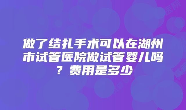 做了结扎手术可以在湖州市试管医院做试管婴儿吗？费用是多少