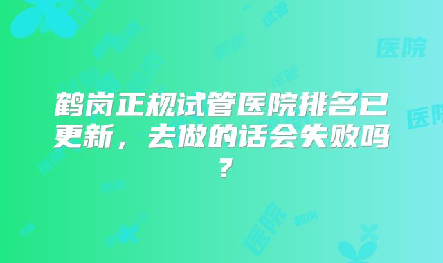 鹤岗正规试管医院排名已更新，去做的话会失败吗？