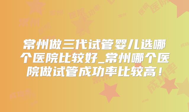 常州做三代试管婴儿选哪个医院比较好_常州哪个医院做试管成功率比较高！