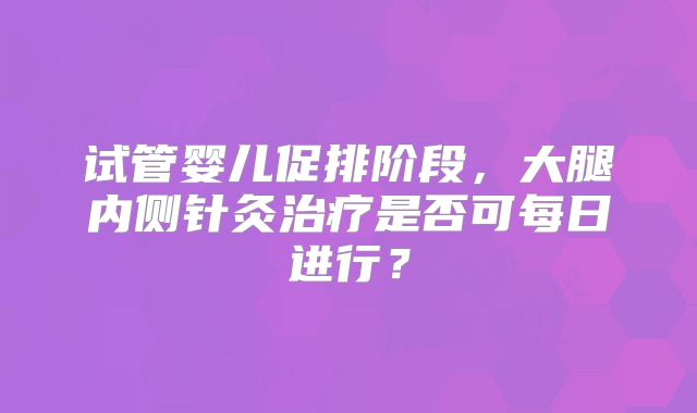试管婴儿促排阶段，大腿内侧针灸治疗是否可每日进行？