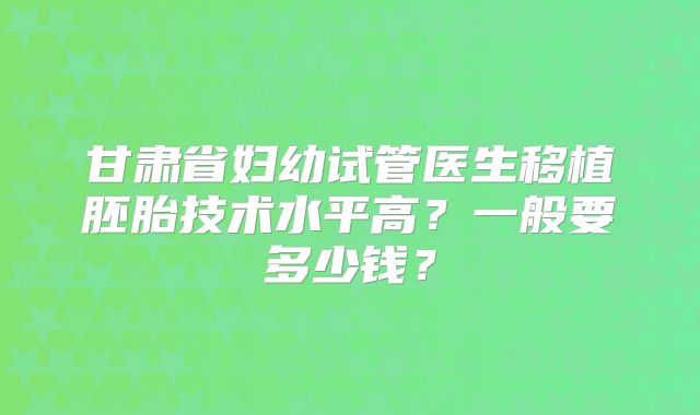 甘肃省妇幼试管医生移植胚胎技术水平高?一般要多少钱?