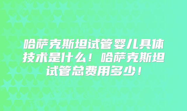 哈萨克斯坦试管婴儿具体技术是什么！哈萨克斯坦试管总费用多少！