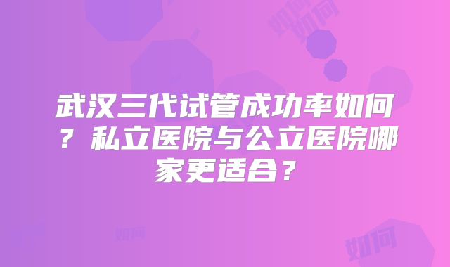武汉三代试管成功率如何？私立医院与公立医院哪家更适合？