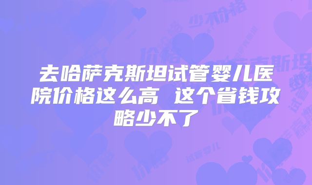 去哈萨克斯坦试管婴儿医院价格这么高 这个省钱攻略少不了
