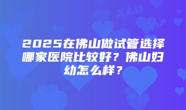 2025在佛山做试管选择哪家医院比较好?佛山妇幼怎么样?