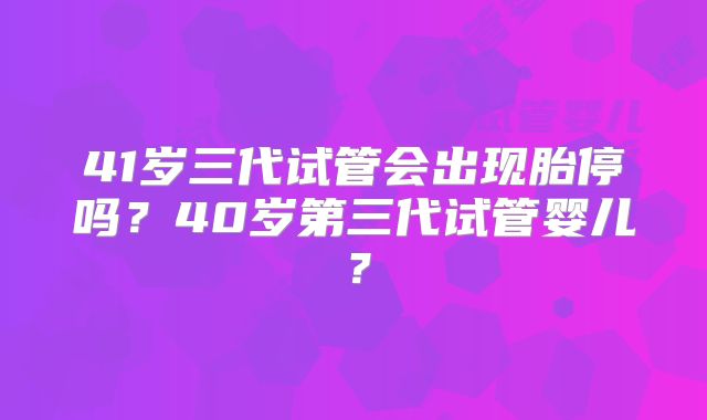 41岁三代试管会出现胎停吗？40岁第三代试管婴儿？