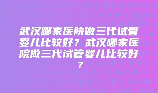 武汉哪家医院做三代试管婴儿比较好?武汉哪家医院做三代试管婴儿比较好?