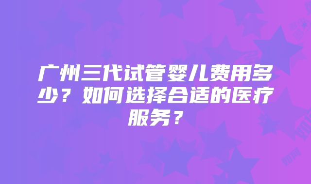广州三代试管婴儿费用多少？如何选择合适的医疗服务？