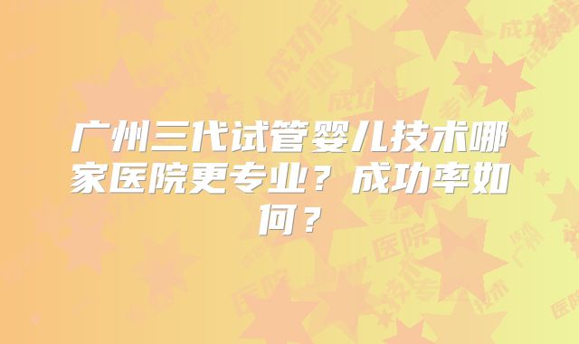 广州三代试管婴儿技术哪家医院更专业？成功率如何？