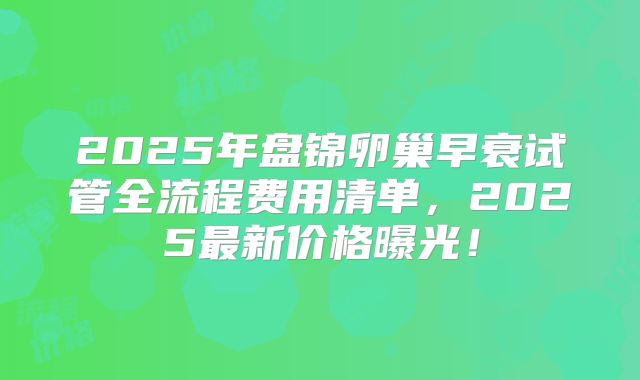 2025年盘锦卵巢早衰试管全流程费用清单,2025最新价格曝光!