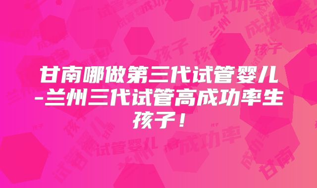 甘南哪做第三代试管婴儿-兰州三代试管高成功率生孩子！