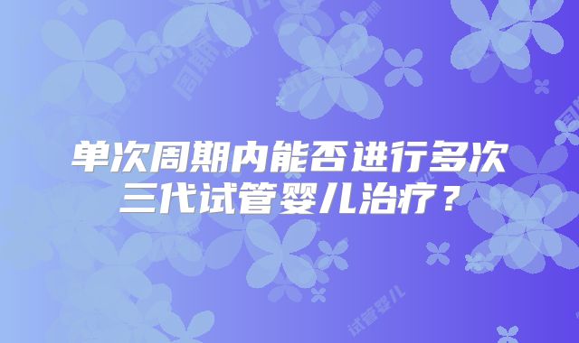 单次周期内能否进行多次三代试管婴儿治疗？