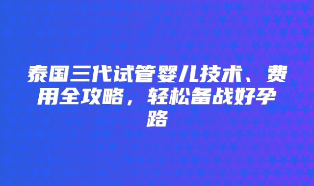 泰国三代试管婴儿技术、费用全攻略，轻松备战好孕路