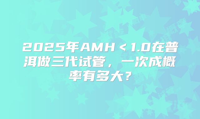 2025年AMH＜1.0在普洱做三代试管，一次成概率有多大？