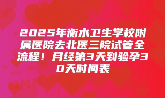 2025年衡水卫生学校附属医院去北医三院试管全流程！月经第3天到验孕30天时间表