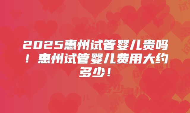 2025惠州试管婴儿贵吗！惠州试管婴儿费用大约多少！