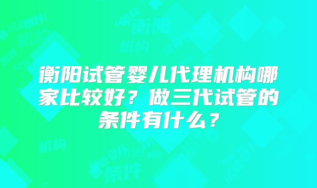 衡阳试管婴儿代理机构哪家比较好？做三代试管的条件有什么？