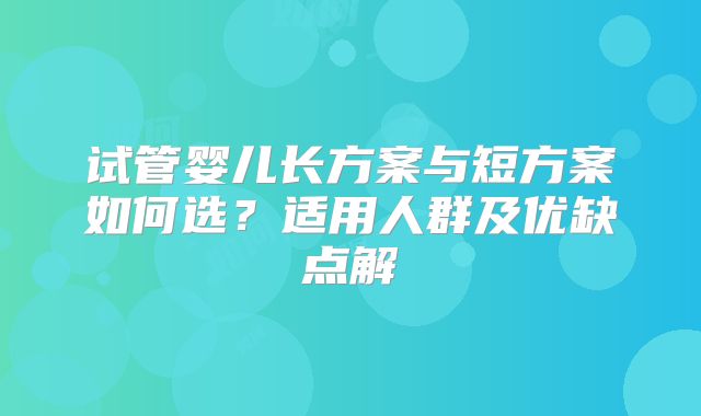 试管婴儿长方案与短方案如何选？适用人群及优缺点解