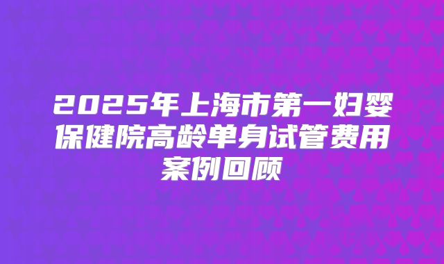 2025年上海市第一妇婴保健院高龄单身试管费用案例回顾