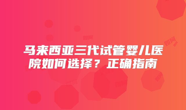 马来西亚三代试管婴儿医院如何选择？正确指南