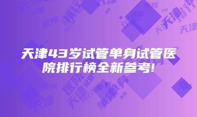 天津43岁试管单身试管医院排行榜全新参考!