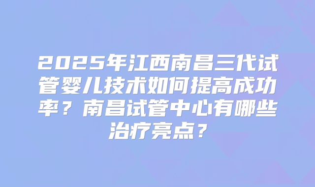 2025年江西南昌三代试管婴儿技术如何提高成功率？南昌试管中心有哪些治疗亮点？