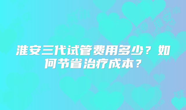 淮安三代试管费用多少？如何节省治疗成本？