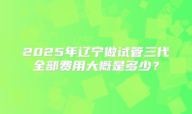 2025年辽宁做试管三代全部费用大概是多少？