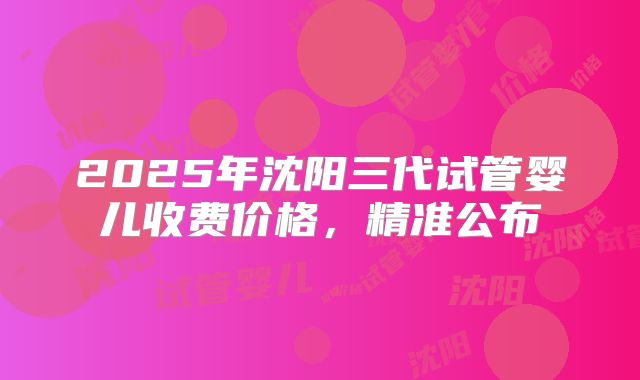 2025年沈阳三代试管婴儿收费价格，精准公布