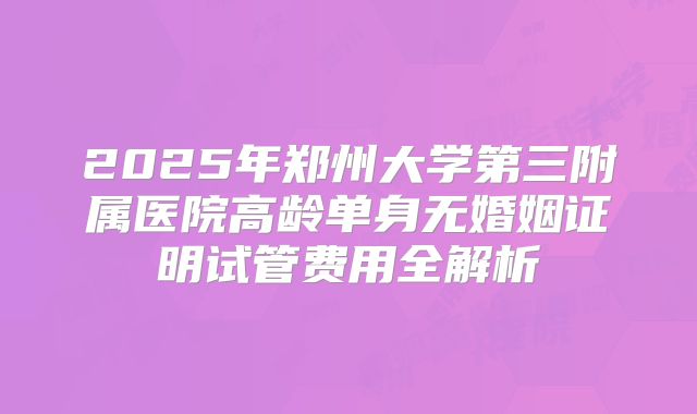 2025年郑州大学第三附属医院高龄单身无婚姻证明试管费用全解析