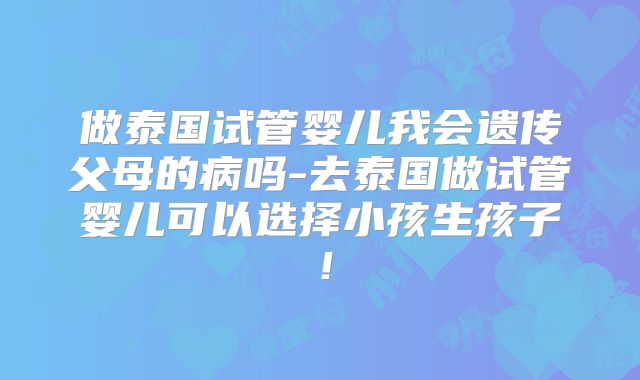 做泰国试管婴儿我会遗传父母的病吗-去泰国做试管婴儿可以选择小孩生孩子！