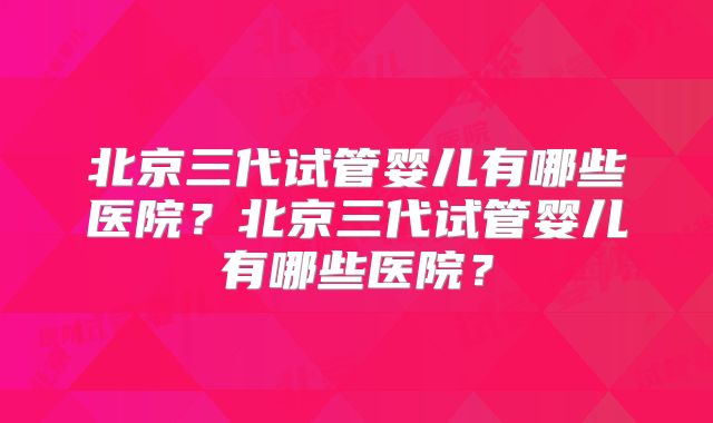 北京三代试管婴儿有哪些医院？北京三代试管婴儿有哪些医院？