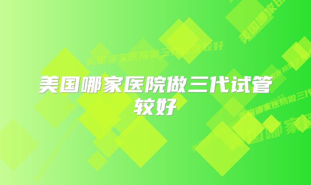 美国哪家医院做三代试管较好