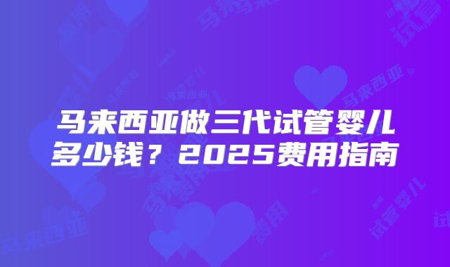 马来西亚做三代试管婴儿多少钱？2025费用指南