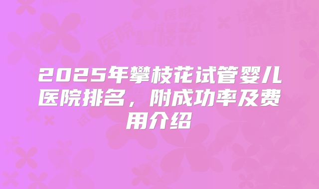 2025年攀枝花试管婴儿医院排名，附成功率及费用介绍