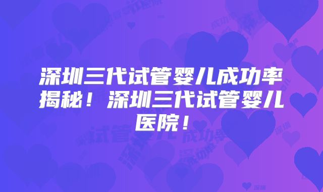 深圳三代试管婴儿成功率揭秘！深圳三代试管婴儿医院！
