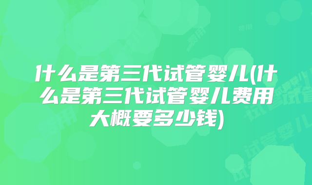 什么是第三代试管婴儿(什么是第三代试管婴儿费用大概要多少钱)