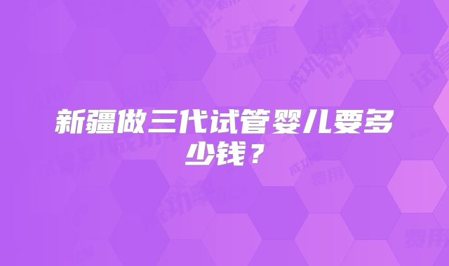 新疆做三代试管婴儿要多少钱?
