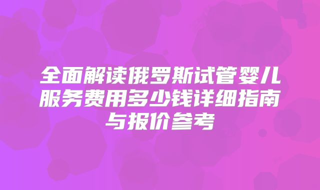 全面解读俄罗斯试管婴儿服务费用多少钱详细指南与报价参考