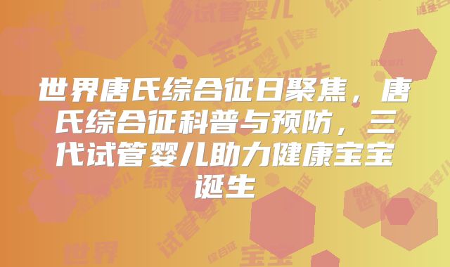 世界唐氏综合征日聚焦，唐氏综合征科普与预防，三代试管婴儿助力健康宝宝诞生