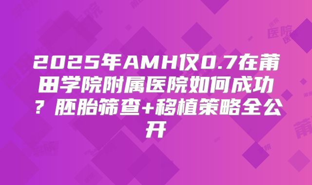 2025年AMH仅0.7在莆田学院附属医院如何成功？胚胎筛查+移植策略全公开